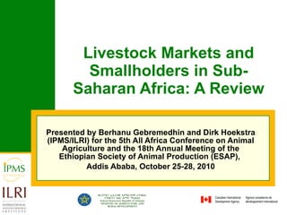 Livestock Markets and Smallholders in Sub-Saharan Africa: A Review Presented by Berhanu Gebremedhin and Dirk Hoekstra (IPMS/ILRI)  for the 5th All Africa Conference on Animal Agriculture and the 18th Annual Meeting of the Ethiopian Society of Animal Production (ESAP),  Addis Ababa, October 25-28, 2010 