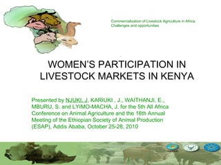 Commercialization of Livestock Agriculture in Africa: Challenges and opportunities WOMEN’S PARTICIPATION IN LIVESTOCK MARKETS IN KENYA Presented by  NJUKI, J , KARIUKI , J., WAITHANJI, E., MBURU, S. and LYIMO-MACHA, J.  for the 5th All Africa Conference on Animal Agriculture and the 18th Annual Meeting of the Ethiopian Society of Animal Production (ESAP), Addis Ababa, October 25-28, 2010 