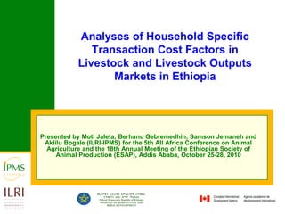 Analyses of Household Specific Transaction Cost Factors in Livestock and Livestock Outputs Markets in Ethiopia Presented by Moti Jaleta, Berhanu Gebremedhin, Samson Jemaneh and Aklilu Bogale (ILRI-IPMS) for the 5th All Africa Conference on Animal Agriculture and the 18th Annual Meeting of the Ethiopian Society of Animal Production (ESAP), Addis Ababa, October 25-28, 2010 