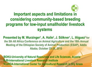 Important aspects and limitations in considering community-based breeding programs for low-input smallholder livestock systems  Presented by M. Wurzinger 1 , A. Haile 2 , J. Sölkner 1 , L. I ñiguez 3  for the 5th All Africa Conference on Animal Agriculture and the 18th Annual Meeting of the Ethiopian Society of Animal Production (ESAP), Addis Ababa, October 25-28, 2010   1 BOKU-University of Natural Resources and Life Sciences, Austria 2 ILRI-International Livestock Research Institute 3 ICARDA-International Center for Agricultural Research in Dry Areas 