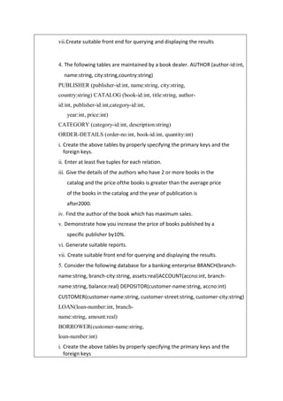 vii.Create suitable front end for querying and displaying the results
4. The following tables are maintained by a book dealer. AUTHOR (author-id:int,
name:string, city:string,country:string)
PUBLISHER (publisher-id:int, name:string, city:string,
country:string) CATALOG (book-id:int, title:string, author-
id:int, publisher-id:int,category-id:int,
year:int, price:int)
CATEGORY (category-id:int, description:string)
ORDER-DETAILS (order-no:int, book-id:int, quantity:int)
i. Create the above tables by properly specifying the primary keys and the
foreign keys.
ii. Enter at least five tuples for each relation.
iii. Give the details of the authors who have 2 or more books in the
catalog and the price ofthe books is greater than the average price
of the books in the catalog and the year of publication is
after2000.
iv. Find the author of the book which has maximum sales.
v. Demonstrate how you increase the price of books published by a
specific publisher by10%.
vi. Generate suitable reports.
vii. Create suitable front end for querying and displaying the results.
5. Consider the following database for a banking enterprise BRANCH(branch-
name:string, branch-city:string, assets:real)ACCOUNT(accno:int, branch-
name:string, balance:real) DEPOSITOR(customer-name:string, accno:int)
CUSTOMER(customer-name:string, customer-street:string, customer-city:string)
LOAN(loan-number:int, branch-
name:string, amount:real)
BORROWER(customer-name:string,
loan-number:int)
i. Create the above tables by properly specifying the primary keys and the
foreign keys
 