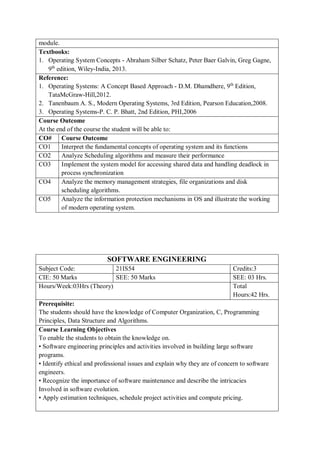 module.
Textbooks:
1. Operating System Concepts - Abraham Silber Schatz, Peter Baer Galvin, Greg Gagne,
9th
edition, Wiley-India, 2013.
Reference:
1. Operating Systems: A Concept Based Approach - D.M. Dhamdhere, 9th
Edition,
TataMcGraw-Hill,2012.
2. Tanenbaum A. S., Modern Operating Systems, 3rd Edition, Pearson Education,2008.
3. Operating Systems-P. C. P. Bhatt, 2nd Edition, PHI,2006
Course Outcome
At the end of the course the student will be able to:
CO# Course Outcome
CO1 Interpret the fundamental concepts of operating system and its functions
CO2 Analyze Scheduling algorithms and measure their performance
CO3 Implement the system model for accessing shared data and handling deadlock in
process synchronization
CO4 Analyze the memory management strategies, file organizations and disk
scheduling algorithms.
CO5 Analyze the information protection mechanisms in OS and illustrate the working
of modern operating system.
SOFTWARE ENGINEERING
Subject Code: 21IS54 Credits:3
CIE: 50 Marks SEE: 50 Marks SEE: 03 Hrs.
Hours/Week:03Hrs (Theory) Total
Hours:42 Hrs.
Prerequisite:
The students should have the knowledge of Computer Organization, C, Programming
Principles, Data Structure and Algorithms.
Course Learning Objectives
To enable the students to obtain the knowledge on.
• Software engineering principles and activities involved in building large software
programs.
• Identify ethical and professional issues and explain why they are of concern to software
engineers.
• Recognize the importance of software maintenance and describe the intricacies
Involved in software evolution.
• Apply estimation techniques, schedule project activities and compute pricing.
 
