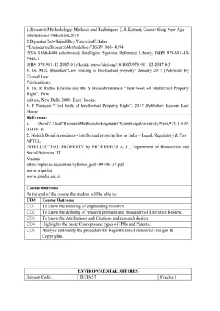 1. Research Methodology: Methods and Techniques C.R.Kothari, Gaurav Garg New Age
International 4thEdition,2018
2.DipankarDeb•RajeebDey,ValentinaE.Balas
“EngineeringResearchMethodology”,ISSN1868- 4394
ISSN 1868-4408 (electronic), Intelligent Systems Reference Library, ISBN 978-981-13-
2946-3
ISBN 978-981-13-2947-0 (eBook), https://doi.org/10.1007/978-981-13-2947-0.3
3. Dr. M.K. Bhandari“Law relating to Intellectual property” January 2017 (Publisher By
Central Law
Publications).
4. Dr. R Radha Krishna and Dr. S Balasubramanain “Text book of Intellectual Property
Right”. First
edition, New Delhi 2008. Excel books.
5. P Narayan “Text book of Intellectual Property Right”. 2017 ,Publisher: Eastern Law
House
Reference:
1. DavidV.Thiel“ResearchMethodsforEngineers”CambridgeUniversityPress,978-1-107-
03488- 4-
2. Nishith Desai Associates - Intellectual property law in India – Legal, Regulatory & Tax
NPTEL:
INTELLECTUAL PROPERTY by PROF.FEROZ ALI , Department of Humanities and
Social Sciences IIT
Madras
https://nptel.ac.in/content/syllabus_pdf/109106137.pdf
www.wipo.int
www.ipindia.nic.in
Course Outcome
At the end of the course the student will be able to:
CO# Course Outcome
CO1 To know the meaning of engineering research.
CO2 To know the defining of research problem and procedure of Literature Review.
CO3 To know the Attributions and Citations and research design.
CO4 Highlights the basic Concepts and types of IPRs and Patents.
CO5 Analyse and verify the procedure for Registration of Industrial Designs &
Copyrights.
ENVIRONMENTAL STUDIES
Subject Code: 21CIV57 Credits:1
 