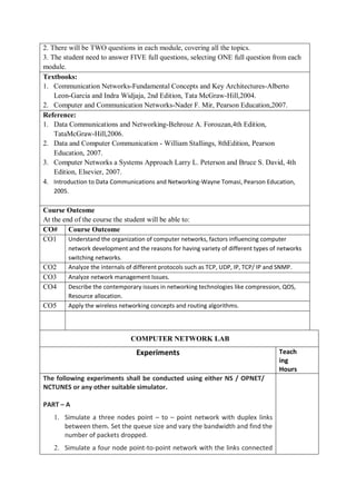 2. There will be TWO questions in each module, covering all the topics.
3. The student need to answer FIVE full questions, selecting ONE full question from each
module.
Textbooks:
1. Communication Networks-Fundamental Concepts and Key Architectures-Alberto
Leon-Garcia and Indra Widjaja, 2nd Edition, Tata McGraw-Hill,2004.
2. Computer and Communication Networks-Nader F. Mir, Pearson Education,2007.
Reference:
1. Data Communications and Networking-Behrouz A. Forouzan,4th Edition,
TataMcGraw-Hill,2006.
2. Data and Computer Communication - William Stallings, 8thEdition, Pearson
Education, 2007.
3. Computer Networks a Systems Approach Larry L. Peterson and Bruce S. David, 4th
Edition, Elsevier, 2007.
4. Introduction to Data Communications and Networking-Wayne Tomasi, Pearson Education,
2005.
Course Outcome
At the end of the course the student will be able to:
CO# Course Outcome
CO1 Understand the organization of computer networks, factors influencing computer
network development and the reasons for having variety of different types of networks
switching networks.
CO2 Analyze the internals of different protocols such as TCP, UDP, IP, TCP/ IP and SNMP.
CO3 Analyze network management Issues.
CO4 Describe the contemporary issues in networking technologies like compression, QOS,
Resource allocation.
CO5 Apply the wireless networking concepts and routing algorithms.
COMPUTER NETWORK LAB
Experiments Teach
ing
Hours
The following experiments shall be conducted using either NS / OPNET/
NCTUNES or any other suitable simulator.
PART – A
1. Simulate a three nodes point – to – point network with duplex links
between them. Set the queue size and vary the bandwidth and find the
number of packets dropped.
2. Simulate a four node point-to-point network with the links connected
 