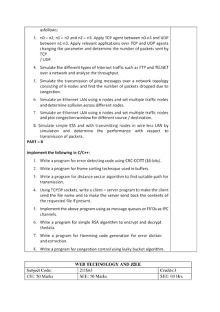 asfollows:
3. n0 – n2, n1 – n2 and n2 – n3. Apply TCP agent between n0-n3 and UDP
between n1-n3. Apply relevant applications over TCP and UDP agents
changing the parameter and determine the number of packets sent by
TCP
/ UDP.
4. Simulate the different types of Internet traffic such as FTP and TELNET
over a network and analyze the throughput.
5. Simulate the transmission of ping messages over a network topology
consisting of 6 nodes and find the number of packets dropped due to
congestion.
6. Simulate an Ethernet LAN using n nodes and set multiple traffic nodes
and determine collision across different nodes.
7. Simulate an Ethernet LAN using n nodes and set multiple traffic nodes
and plot congestion window for different source / destination.
8. Simulate simple ESS and with transmitting nodes in wire-less LAN by
simulation and determine the performance with respect to
transmission of packets .
PART – B
Implement the following in C/C++:
1. Write a program for error detecting code using CRC-CCITT (16-bits).
2. Write a program for frame sorting technique used in buffers.
3. Write a program for distance vector algorithm to find suitable path for
transmission.
4. Using TCP/IP sockets, write a client – server program to make the client
send the file name and to make the server send back the contents of
the requested file if present.
5. Implement the above program using as message queues or FIFOs as IPC
channels.
6. Write a program for simple RSA algorithm to encrypt and decrypt
thedata.
7. Write a program for Hamming code generation for error diction
and correction.
8. Write a program for congestion control using leaky bucket algorithm.
WEB TECHNOLOGY AND J2EE
Subject Code: 21IS63 Credits:3
CIE: 50 Marks SEE: 50 Marks SEE: 03 Hrs.
 