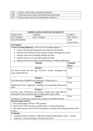 CO3 Analyze various image restoration techniques.
CO4 Understand colour image and morphological processing.
CO5 Design image analysis and segmentation techniques.
MOBILE APPLICATION DEVELOPMENT
Subject Code: 21IS643 Credits:3
CIE: 50 Marks SEE: 50 Marks SEE: 03 Hrs.
Hours/Week:03Hrs Total
Hours:42 Hrs.
Prerequisite:
Course Learning Objectives: This course will enable students to
 Learn to setup Android application development environment
 Illustrate user interfaces for interacting with apps and triggering actions
 Interpret tasks used in handling multiple activities
 Identify options to save persistent application data
 Appraise the role of security and performance in Android applications
Modules Teaching
Hours
Module 1
Get started, Build your first app, Activities, Testing, debugging and
using support libraries
8 Hrs.
Module 2
User Interaction, Delightful user experience, Testing your UI
9 Hrs.
Module 3
Background Tasks, Triggering, scheduling and optimizing background
tasks
8 Hrs.
Module 4
All about data, Preferences and Settings, Storing data using SQLite,
Sharing data with content providers, Loading data using Loaders
9 Hrs.
Module 5
Permissions, Performance and Security, Firebase and AdMob, Publish
8 Hrs.
Question paper pattern:
1. The question paper will have TEN questions.
2. There will be TWO questions in each module, covering all the topics.
3. The student need to answer FIVE full questions, selecting ONE full question from each
module.
Textbooks:
1. Google Developer Training, "Android Developer Fundamentals Course – Concept
Reference”, Google Developer Training Team, 2017.
 
