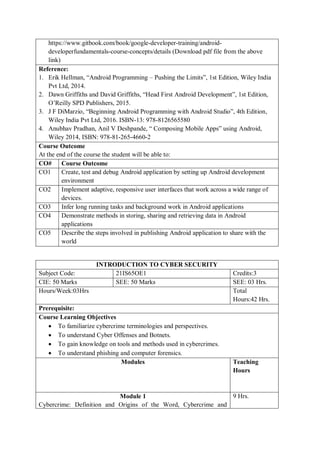 https://www.gitbook.com/book/google-developer-training/android-
developerfundamentals-course-concepts/details (Download pdf file from the above
link)
Reference:
1. Erik Hellman, “Android Programming – Pushing the Limits”, 1st Edition, Wiley India
Pvt Ltd, 2014.
2. Dawn Griffiths and David Griffiths, “Head First Android Development”, 1st Edition,
O’Reilly SPD Publishers, 2015.
3. J F DiMarzio, “Beginning Android Programming with Android Studio”, 4th Edition,
Wiley India Pvt Ltd, 2016. ISBN-13: 978-8126565580
4. Anubhav Pradhan, Anil V Deshpande, “ Composing Mobile Apps” using Android,
Wiley 2014, ISBN: 978-81-265-4660-2
Course Outcome
At the end of the course the student will be able to:
CO# Course Outcome
CO1 Create, test and debug Android application by setting up Android development
environment
CO2 Implement adaptive, responsive user interfaces that work across a wide range of
devices.
CO3 Infer long running tasks and background work in Android applications
CO4 Demonstrate methods in storing, sharing and retrieving data in Android
applications
CO5 Describe the steps involved in publishing Android application to share with the
world
INTRODUCTION TO CYBER SECURITY
Subject Code: 21IS65OE1 Credits:3
CIE: 50 Marks SEE: 50 Marks SEE: 03 Hrs.
Hours/Week:03Hrs Total
Hours:42 Hrs.
Prerequisite:
Course Learning Objectives
 To familiarize cybercrime terminologies and perspectives.
 To understand Cyber Offenses and Botnets.
 To gain knowledge on tools and methods used in cybercrimes.
 To understand phishing and computer forensics.
Modules Teaching
Hours
Module 1
Cybercrime: Definition and Origins of the Word, Cybercrime and
9 Hrs.
 