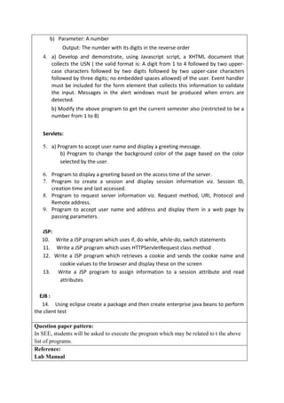 b) Parameter: A number
Output: The number with its digits in the reverse order
4. a) Develop and demonstrate, using Javascript script, a XHTML document that
collects the USN ( the valid format is: A digit from 1 to 4 followed by two upper-
case characters followed by two digits followed by two upper-case characters
followed by three digits; no embedded spaces allowed) of the user. Event handler
must be included for the form element that collects this information to validate
the input. Messages in the alert windows must be produced when errors are
detected.
b) Modify the above program to get the current semester also (restricted to be a
number from 1 to 8)
Servlets:
5. a) Program to accept user name and display a greeting message.
b) Program to change the background color of the page based on the color
selected by the user.
6. Program to display a greeting based on the access time of the server.
7. Program to create a session and display session information viz. Session ID,
creation time and last accessed.
8. Program to request server information viz. Request method, URI, Protocol and
Remote address.
9. Program to accept user name and address and display them in a web page by
passing parameters.
JSP:
10. Write a JSP program which uses if, do-while, while-do, switch statements
11. Write a JSP program which uses HTTPServletRequest class method
12. Write a JSP program which retrieves a cookie and sends the cookie name and
cookie values to the browser and display these on the screen
13. Write a JSP program to assign information to a session attribute and read
attributes
EJB :
14. Using eclipse create a package and then create enterprise java beans to perform
the client test
Question paper pattern:
In SEE, students will be asked to execute the program which may be related to t the above
list of programs.
Reference:
Lab Manual
 