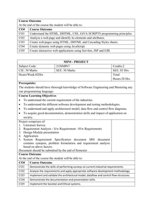 Course Outcome
At the end of the course the student will be able to:
CO# Course Outcome
CO1 Understand the HTML, DHTML, CSS, JAVA SCRIPTS programming principles.
CO2 Analyze a web page and identify its elements and attributes.
CO3 Create web pages using HTML, DHTML and Cascading Styles sheets.
CO4 Create dynamic web pages using JavaScript.
CO5 Create interactive web applications using Servlets, JSP and EJB.
MINI - PROJECT
Subject Code: 21ISMP67 Credits:2
CIE: 50 Marks SEE: 50 Marks SEE: 03 Hrs.
Hours/Week:02Hrs Total
Hours:28 Hrs.
Prerequisite:
The students should have thorough knowledge of Software Engineering and Mastering any
one programming language.
Course Learning Objectives
 To understand the current requirement of the industries.
 To understand the different software development and testing methodologies.
 To understand and apply architectural model, data flow and control flow diagrams.
 To acquire good documentation, demonstration skills and impact of application on
society.
Project comprises of:
1. Literature Survey
2. Requirement Analysis - S/w Requirement - H/w Requirements
3. Design Module presentation
4. Application
5. System Requirement Specification document SRS document
contains synopsis, problem formulation and requirement analysis
based on above factors.
Document should be submitted by the end of Semester
Course Outcome
At the end of the course the student will be able to:
CO# Course Outcome
CO1 Demonstrate the skills of performing surveys on current industrial requirements.
CO2 Analyze the requirements and apply appropriate software development methodology.
CO3 Implement and validate the architectural model, dataflow and control flow structures.
CO4 Demonstrate the documentation and presentation skills.
CO5 Implement the Societal and Ethical systems.
 