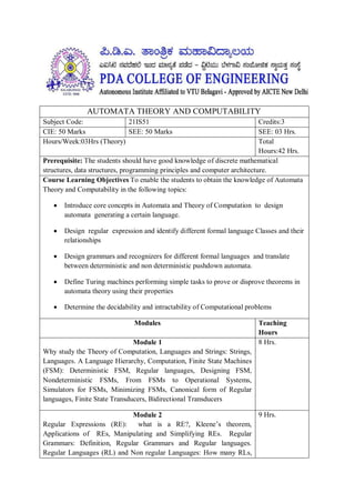 AUTOMATA THEORY AND COMPUTABILITY
Subject Code: 21IS51 Credits:3
CIE: 50 Marks SEE: 50 Marks SEE: 03 Hrs.
Hours/Week:03Hrs (Theory) Total
Hours:42 Hrs.
Prerequisite: The students should have good knowledge of discrete mathematical
structures, data structures, programming principles and computer architecture.
Course Learning Objectives To enable the students to obtain the knowledge of Automata
Theory and Computability in the following topics:
 Introduce core concepts in Automata and Theory of Computation to design
automata generating a certain language.
 Design regular expression and identify different formal language Classes and their
relationships
 Design grammars and recognizers for different formal languages and translate
between deterministic and non deterministic pushdown automata.
 Define Turing machines performing simple tasks to prove or disprove theorems in
automata theory using their properties
 Determine the decidability and intractability of Computational problems
Modules Teaching
Hours
Module 1
Why study the Theory of Computation, Languages and Strings: Strings,
Languages. A Language Hierarchy, Computation, Finite State Machines
(FSM): Deterministic FSM, Regular languages, Designing FSM,
Nondeterministic FSMs, From FSMs to Operational Systems,
Simulators for FSMs, Minimizing FSMs, Canonical form of Regular
languages, Finite State Transducers, Bidirectional Transducers
8 Hrs.
Module 2
Regular Expressions (RE): what is a RE?, Kleene’s theorem,
Applications of REs, Manipulating and Simplifying REs. Regular
Grammars: Definition, Regular Grammars and Regular languages.
Regular Languages (RL) and Non regular Languages: How many RLs,
9 Hrs.
 