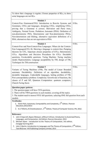 To show that a language is regular, Closure properties of RLs, to show
some languages are not RLs.
Module 3
Context-Free Grammars(CFG): Introduction to Rewrite Systems and
Grammars, CFGs and languages, designing CFGs, simplifying CFGs,
proving that a Grammar is correct, Derivation and Parse trees,
Ambiguity, Normal Forms. Pushdown Automata (PDA): Definition of
non-deterministic PDA, Deterministic and Non-deterministic PDAs,
Non-determinism and Halting, alternative equivalent definitions of a
PDA, alternatives that are not equivalent to PDA.
8 Hrs.
Module 4
Context-Free and Non-Context-Free Languages: Where do the Context-
Free Languages(CFL) fit, Showing a language is context-free, Pumping
theorem for CFL, Important closure properties of CFLs, Deterministic
CFLs. Algorithms and Decision Procedures for CFLs: Decidable
questions, Un-decidable questions. Turing Machine: Turing machine
model, Representation, Language acceptability by TM, design of TM,
Techniques for TM construction
8 Hrs.
Module 5
Variants of Turing Machines (TM), The model of Linear Bounded
automata: Decidability: Definition of an algorithm, decidability,
decidable languages, Undecidable languages, halting problem of TM,
Post correspondence problem. Complexity: Growth rate of functions, the
classes of P and NP, Quantum Computation: quantum computers,
Church-Turing thesis
9 Hrs.
Question paper pattern:
1. The question paper will have TEN questions.
2. There will be TWO questions in each module, covering all the topics.
3. The student need to answer FIVE full questions, selecting ONE full question from each
module.
Textbooks:
1. Elaine Rich, Automata, Computability and Complexity, 1st Edition, Pearson
Education,2012/2013
2. K L P Mishra, N Chandrasekaran , 3rd Edition, Theory of Computer Science, PhI, 2012.
Reference:
1. John E Hopcroft, Rajeev Motwani, Jeffery D Ullman, Introduction to AutomataTheory,
Languages, and Computation, 3rd Edition, Pearson Education, 2013
2. Michael Sipser : Introduction to the Theory of Computation, 3rd edition,
Cengage learning,2013
3. John C Martin, Introduction to Languages and The Theory of Computation, 3rd Edition,
Tata McGraw –Hill Publishing Company Limited, 2013
 