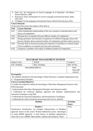 4. Peter Linz, “An Introduction to Formal Languages an d Automata”, 3rd Edition,
Narosa Publishers, 1998
5. Basavaraj S. Anami, Karibasappa K G, Formal Languages and Automata theory, Wiley
India, 2012
6. C K Nagpal, Formal Languages and Automata Theory, Oxford University press, 2012.
Course Outcome
At the end of the course the student will be able to:
CO# Course Outcome
CO1 Attain fundamental understanding of the core concepts in automata theory and
theory of computation
CO2 Illustrate how to translate between different models of Computation
CO3 Design grammars and automata (recognizers) for different language classes and
become familiar about restricted models of Computation and their relative powers.
CO4 Develop skills in formal reasoning and reduction of a problem to a formal model,
with an emphasis on semantic precision and conciseness.
CO5 Categorize a problem with respect to different models of Computation.
DATABASE MANAGEMENT SYSTEM
Subject Code: 21IS52 Credits:4
CIE: 50 Marks SEE: 50 Marks SEE: 03 Hrs.
Hours/Week:04(T+L) Total
hours:(40
+12)=52
Prerequisite:
The students should have the knowledge of Data Structures, Computer Organization and
C++Programming Principles.
Course Learning Objectives
To enable the students to obtain the knowledge of Data Base Management System in the
following topics.
• Understand the Data Base Management Principles and relational models.
• Understand the relational algebraic approach and database implementation and
interaction techniques using SQL.
• Understand the functional dependency and Normalization Techniques.
• Understand the online transaction processing and recovery methods.
Modules Teaching
Hours
Module 1
Introduction: Introduction; An example Characteristics of Database
approach Actors on the screen; Workers behind the scenes; Advantages
of using DBMS approach; A brief history of database applications;
when not to use a DBMS. Data models, schemas and instances; Three-
8 Hrs.
 