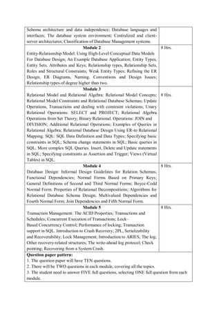 Schema architecture and data independence; Database languages and
interfaces; The database system environment; Centralized and client-
server architectures; Classification of Database Management systems.
Module 2
Entity-Relationship Model: Using High-Level Conceptual Data Models
For Database Design; An Example Database Application; Entity Types,
Entity Sets, Attributes and Keys; Relationship types, Relationship Sets,
Roles and Structural Constraints; Weak Entity Types; Refining the ER
Design; ER Diagrams, Naming. Conventions and Design Issues;
Relationship types of degree higher than two.
8 Hrs.
Module 3
Relational Model and Relational Algebra: Relational Model Concepts;
Relational Model Constraints and Relational Database Schemas; Update
Operations, Transactions and dealing with constraint violations; Unary
Relational Operations: SELECT and PROJECT; Relational Algebra
Operations from Set Theory; Binary Relational. Operations: JOIN and
DIVISION; Additional Relational Operations; Examples of Queries in
Relational Algebra; Relational Database Design Using ER-to Relational
Mapping. SQL: SQL Data Definition and Data Types; Specifying basic
constraints in SQL; Schema change statements in SQL; Basic queries in
SQL; More complex SQL Queries. Insert, Delete and Update statements
in SQL; Specifying constraints as Assertion and Trigger; Views (Virtual
Tables) in SQL.
8 Hrs.
Module 4
Database Design: Informal Design Guidelines for Relation Schemas;
Functional Dependencies; Normal Forms Based on Primary Keys;
General Definitions of Second and Third Normal Forms; Boyce-Codd
Normal Form. Properties of Relational Decompositions; Algorithms for
Relational Database Schema Design; Multivalued Dependencies and
Fourth Normal Form; Join Dependencies and Fifth Normal Form.
8 Hrs.
Module 5
Transaction Management: The ACID Properties; Transactions and
Schedules; Concurrent Execution of Transactions; Lock–
Based Concurrency Control; Performance of locking; Transaction
support in SQL. Introduction to Crash Recovery; 2PL, Serializability
and Recoverability; Lock Management; Introduction to ARIES; The log;
Other recovery-related structures; The write-ahead log protocol; Check
pointing; Recovering from a System Crash.
8 Hrs.
Question paper pattern:
1. The question paper will have TEN questions.
2. There will be TWO questions in each module, covering all the topics.
3. The student need to answer FIVE full questions, selecting ONE full question from each
module.
 
