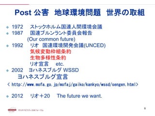 Post 公害 地球環境問題 世界の取組
 1972 ストックホルム国連人間環境会議
 1987 国連ブルンラント委員会報告
(Our common future)
 1992 リオ 国連環境開発会議(UNCED)
気候変動枠組条約
生物多様性条約
リオ宣言 etc.
 2002 ヨハネスブルグ WSSD
ヨハネスブルグ宣言
< http://www.mofa.go.jp/mofaj/gaiko/kankyo/wssd/sengen.html>
 2012 リオ＋20 The future we want.
8
 