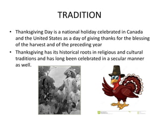 TRADITION
• Thanksgiving Day is a national holiday celebrated in Canada
and the United States as a day of giving thanks for the blessing
of the harvest and of the preceding year
• Thanksgiving has its historical roots in religious and cultural
traditions and has long been celebrated in a secular manner
as well.
 