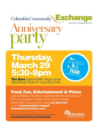 ColumbiaCommunity                                    Exchange
Anniversary
                                                         A member of TimeBanks USA




party
Thursday,
March 29                                               5thYEAR
                                                               Join us
                                                               celebra as we
                                                                      te our




5:30-8pm                                               in How
                                                             ard Co
                                                                   unty
The Barn Oakland Mills Village Center
5853 Robert Oliver Pl • Columbia 21045


Food, Fun, Entertainment & Prizes
Visit with fellow members, meet new friends and have fun!
Pot Luck Supper • Please bring a dish to share!
Please RSVP by March 26 by calling 410-884-6121
or email CommunityExchange@
ColumbiaAssociation.com.

For more information about the event, please visit       columbia
ColumbiaAssociation.org/TimeBanks.                       association
 