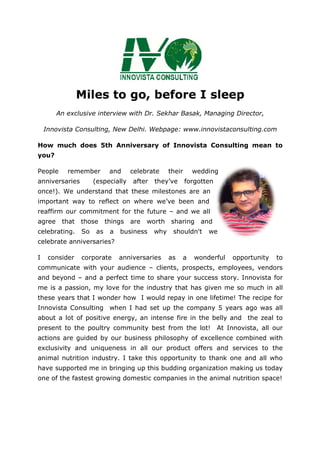 Miles to go, before I sleep
An exclusive interview with Dr. Sekhar Basak, Managing Director,
Innovista Consulting, New Delhi
How much does 5th Anniversary of Innovista Consulting mean to
you?
People remember and celebrate their wedding
anniversaries (especially after they’ve forgotten
once!). We understand that these milestones are an
important way to reflect on where we’ve been and
reaffirm our commitment for the future
agree that those things are worth sharing and
celebrating. So as a business why shouldn't we
celebrate anniversaries?
I consider corporate anniversaries as
communicate with your audience
and beyond – and a perfect time to share your
me is a passion, my love for the industry that has given
these years that I wonder how I would repay in one life
Innovista Consulting when I had set up
about a lot of positive energy, an intense
present to the poultry community
actions are guided by our busin
exclusivity and uniqueness in all our product offers and services to the
animal nutrition industry. I ta
have supported me in bringing up this b
one of the fastest growing
s to go, before I sleep
An exclusive interview with Dr. Sekhar Basak, Managing Director,
Innovista Consulting, New Delhi. Webpage: www.innovistaconsulting.com
5th Anniversary of Innovista Consulting mean to
People remember and celebrate their wedding
(especially after they’ve forgotten
once!). We understand that these milestones are an
important way to reflect on where we’ve been and
reaffirm our commitment for the future – and we all
those things are worth sharing and
So as a business why shouldn't we
celebrate anniversaries?
corporate anniversaries as a wonderful opportunity to
communicate with your audience – clients, prospects, employees,
and a perfect time to share your success story.
love for the industry that has given me so much in all
these years that I wonder how I would repay in one lifetime
when I had set up the company 5 years ago
of positive energy, an intense fire in the belly
ultry community best from the lot! At Innovista, a
actions are guided by our business philosophy of excellence combined with
exclusivity and uniqueness in all our product offers and services to the
animal nutrition industry. I take this opportunity to thank one and all
in bringing up this budding organization
f the fastest growing domestic companies in the animal nutr
s to go, before I sleep
An exclusive interview with Dr. Sekhar Basak, Managing Director,
Webpage: www.innovistaconsulting.com
5th Anniversary of Innovista Consulting mean to
a wonderful opportunity to
clients, prospects, employees, vendors
story. Innovista for
me so much in all
time! The recipe for
5 years ago was all
fire in the belly and the zeal to
At Innovista, all our
ess philosophy of excellence combined with
exclusivity and uniqueness in all our product offers and services to the
ke this opportunity to thank one and all who
organization making us today
companies in the animal nutrition space!
 