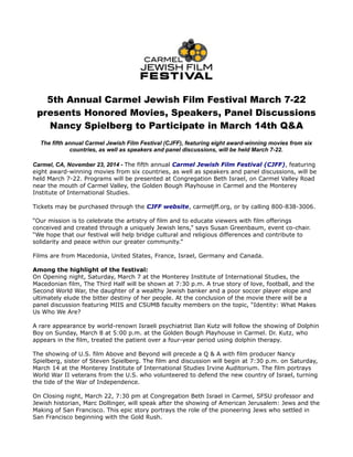 5th Annual Carmel Jewish Film Festival March 7-22 
presents Honored Movies, Speakers, Panel Discussions 
Nancy Spielberg to Participate in March 14th Q&A 
The fifth annual Carmel Jewish Film Festival (CJFF), featuring eight award-winning movies from six 
countries, as well as speakers and panel discussions, will be held March 7-22. 
Carmel, CA, November 23, 2014 - The fifth annual Carmel Jewish Film Festival (CJFF), featuring 
eight award-winning movies from six countries, as well as speakers and panel discussions, will be 
held March 7-22. Programs will be presented at Congregation Beth Israel, on Carmel Valley Road 
near the mouth of Carmel Valley, the Golden Bough Playhouse in Carmel and the Monterey 
Institute of International Studies. 
Tickets may be purchased through the CJFF website, carmeljff.org, or by calling 800-838-3006. 
“Our mission is to celebrate the artistry of film and to educate viewers with film offerings 
conceived and created through a uniquely Jewish lens,” says Susan Greenbaum, event co-chair. 
“We hope that our festival will help bridge cultural and religious differences and contribute to 
solidarity and peace within our greater community.” 
Films are from Macedonia, United States, France, Israel, Germany and Canada. 
Among the highlight of the festival: 
On Opening night, Saturday, March 7 at the Monterey Institute of International Studies, the 
Macedonian film, The Third Half will be shown at 7:30 p.m. A true story of love, football, and the 
Second World War, the daughter of a wealthy Jewish banker and a poor soccer player elope and 
ultimately elude the bitter destiny of her people. At the conclusion of the movie there will be a 
panel discussion featuring MIIS and CSUMB faculty members on the topic, “Identity: What Makes 
Us Who We Are? 
A rare appearance by world-renown Israeli psychiatrist Ilan Kutz will follow the showing of Dolphin 
Boy on Sunday, March 8 at 5:00 p.m. at the Golden Bough Playhouse in Carmel. Dr. Kutz, who 
appears in the film, treated the patient over a four-year period using dolphin therapy. 
The showing of U.S. film Above and Beyond will precede a Q & A with film producer Nancy 
Spielberg, sister of Steven Spielberg. The film and discussion will begin at 7:30 p.m. on Saturday, 
March 14 at the Monterey Institute of International Studies Irvine Auditorium. The film portrays 
World War II veterans from the U.S. who volunteered to defend the new country of Israel, turning 
the tide of the War of Independence. 
On Closing night, March 22, 7:30 pm at Congregation Beth Israel in Carmel, SFSU professor and 
Jewish historian, Marc Dollinger, will speak after the showing of American Jerusalem: Jews and the 
Making of San Francisco. This epic story portrays the role of the pioneering Jews who settled in 
San Francisco beginning with the Gold Rush. 
 