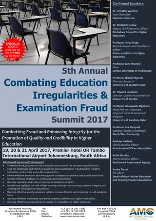 5th Annual
Combating Education
Irregularities &
Examination Fraud
Summit 2017
Confirmed Speakers:
Dr. Timothy Wachira
Vice-Chancellor
Daystar University
Dr. Elizabeth Garwe
Deputy Chief Executive Officer
Zimbabwe Council for Higher
Education
Professor Divya Singh
Chief Academic and Compliance
Officer
Embury Institute for Higher
Education
Professor Sam Mashele
Dean
Central University of Technology
Professor Thandi Mgwebi
Director: Research
University of Western Cape
Dr. Edward Lusambo
Director: Quality Assurance Unit
University of Zambia
Professor Sihawukele Ngubane
Head African Languages,
Linguistics and Development
Modules
University of KwaZulu-Natal
Professor Eva Manyedi
Campus Quality Coordinator
North West University
Andrew Harland
Chief Executive Officer
Examination Officers Association
Keith Maseko
Chief Executive Officer
Benchmark Assessment Agency
Yonke Twani
President
South African Further Education
and Training Student Association
Combatting Fraud and Enhancing Integrity for the
Promotion of Quality and Credibility in Higher
Education
19, 20 & 21 April 2017, Premier Hotel OR Tambo
International Airport Johannesburg, South Africa
Why Should You Attend This Summit?
• Understand the guidance on internal quality assurance in the context of qualifications
• Face the challenges and effects of Academic and Qualifications Fraud head on in higher
institutions and private and public organisations
• Devise effective detection and investigation strategies to academic and qualification fraud
• Identify effective strategies in combating examination fraud
• Develop standards and codes of practice of academic integrity
• Identify and highlight the role of high security printing in maintaining academic integrity and
avoiding the falsification of documents
• Develop effective quality assurance systems in open distance and eLearning to curb academic
fraud
• Advance effective leadership to prevent academic dishonesty in higher institutions
• Develop effective quality assurance systems in institutions of higher education
P O Box 413629
Craighall 2024
Johannesburg
R.S.A
Tel: +27 (0) 11 341 1000
Fax: +27 (0) 11 325 2672
Email: info@amc-intsa.com
Website: www.amc-intsa.com
Accredited Training
Provider By Services SETA
Accreditation No.
2287
SPECIAL!!!
BOOK 3
seats and get
the 4th FREE
by 24 March
2017
 