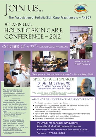 Join Us...
         The Association of Holistic Skin Care Practitioners - AHSCP
       th
   5          Annual
  Holistic Skin Care
  conference – 2012
                                st               nd
October 21                              &   22        ~ KALAMAZOO, Michigan




                                                                                                       Elina Fedotova
                                                                                                       AHSCP President


                                            “Best place to learn holistic skin care.” – Modern Salon, 2009
                                              Special Guest Speaker
                                                      Dr. Alan M. Dattner, MD
                                                      N.Y.C Holistic Dermatologist and
“The demonstrations were
                                                      Founder of Holistic Dermatology
amazing, you could see the                                              Topic:
hands-on results immediately.”               “The scientific basis for treating inflammatory conditions
–Rebecca Lazano, Business owner,                        of the skin with natural therapies”
 Miami, FL
“I think it was great…the                   What you will experience at the conference:
perspectives that were talked
about. I just loved the integration          § The latest research on natural ingredients.
of the holistic nature of what we            § Information about non-invasive methods for corrective, anti-aging and
all do, how the body and the skin                anti-inflammatory skin care treatments.
are affected by so many different            §   Demonstrations of European and Eastern methods for
things.”                                         individualized skin care protocols.
– Shannon Plummer, Esthetician and
  Doctor of Chinese Medicine                 §   Holistic skin care certification and continuing education for estheticians.
  Santa Fe, New Mexico                       §   Demonstrations of organic skin care product formulations.
“It's just energizing to be in a             §   Networking opportunities with holistic practitioners.
room full of people who really
have…very advanced thinking                        FOR COMPLETE PROGRAM INFORMATION:
toward wellness. It's a totally                    Associationofholisticskincarepractitioners.org
different perspective of taking care
of people and clients and                          Watch videos and testimonials from previous years
ourselves and our families.”
– Diane Kusunose, Physical Therapist,
  Carlsbad, CA                                     For more – 877.384.8300
 