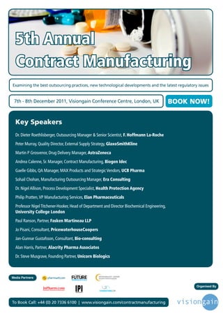 5th Annual
  Contract Manufacturing
Examining the best outsourcing practices, new technological developments and the latest regulatory issues


 7th - 8th December 2011, Visiongain Conference Centre, London, UK                             BOOK NOW!


  Key Speakers
  Dr. Dieter Roethlisberger, Outsourcing Manager & Senior Scientist, F. Hoffmann La-Roche
  Peter Murray, Quality Director, External Supply Strategy, GlaxoSmithKline
  Martin P Grosvenor, Drug Delivery Manager, AstraZeneca
  Andrea Calenne, Sr. Manager, Contract Manufacturing, Biogen Idec
  Gaelle Gibbs, QA Manager, MAX Products and Strategic Vendors, UCB Pharma
  Sohail Chohan, Manufacturing Outsourcing Manager, Era Consulting
  Dr. Nigel Allison, Process Development Specialist, Health Protection Agency
  Philip Pratten, VP Manufacturing Services, Elan Pharmaceuticals
  Professor Nigel Titchener-Hooker, Head of Department and Director Biochemical Engineering,
  University College London
  Paul Ranson, Partner, Fasken Martineau LLP
  Jo Pisani, Consultant, PricewaterhouseCoopers
  Jan-Gunnar Gustafsson, Consultant, Bio-consulting
  Alan Harris, Partner, Alacrity Pharma Associates
  Dr. Steve Musgrave, Founding Partner, Unicorn Biologics


                                     Driving the Industry Forward | www.futurepharmaus.com




Media Partners

                                                                                                     Organised By




To Book Call: +44 (0) 20 7336 6100 | www.visiongain.com/contractmanufacturing
 
