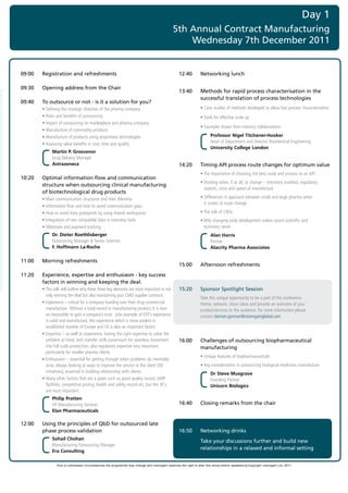 Day 1
                                                                                                   5th Annual Contract Manufacturing
                                                                                                       Wednesday 7th December 2011

	
    09:00   Registration and refreshments                                                              12:40         Networking lunch

    09:30   Opening address from the Chair
                                                                                                       13:40         Methods for rapid process characterisation in the
                                                                                                                     successful translation of process technologies
    09:40   To outsource or not - is it a solution for you?
    	       •	Defining	the	strategic	direction	of	the	pharma	company                                   	             •	Case	studies	of	methods	developed	to	allow	fast	process	characterisation
    	       •	Risks	and	benefits	of	outsourcing                                                        	             •	Tools	for	effective	scale	up
    	       •	Impact	of	outsourcing	on	marketplace	and	pharma	company
                                                                                                       	             •	Examples	drawn	from	industry	collaborations
    	       •	Manufacture	of	commodity	products
    	       •	Manufacture	of	products	using	proprietary	technologies                                                        Professor Nigel Titchener-Hooker
                                                                                                                            Head	of	Department	and	Director,	Biochemical	Engineering	
    	       •	Assessing	value	benefits	in	cost,	time	and	quality
                                                                                                                            University College London
                  Martin P. Grosvenor
                  Drug	Delivery	Manager	
                  Astrazeneca                                                                          14:20         Timing API process route changes for optimum value
                                                                                                       	             •	The	importance	of	choosing	the	best	route	and	process	to	an	API
    10:20   Optimal information flow and communication
                                                                                                       	             •		 ividing	when,	if	at	all,	to	change	–	chemistry	involved,	regulatory	
                                                                                                                       D
            structure when outsourcing clinical manufacturing
                                                                                                                       aspects,	costs	and	speed	of	manufacture
            of biotechnological drug products
    	       •	Main	communication	structures	and	their	dilemma                                          	             •		 ifferences	in	approach	between	small	and	large	pharma	when		
                                                                                                                       D
                                                                                                                       it	comes	to	route	change
    	       •	Information	flow	and	how	to	avoid	communication	gaps	
    	       •	How	to	avoid	data	graveyards	by	using	shared	workspaces	                                 	             •	The	role	of	CROs
    	       •	Integration	of	non	compatible	data	in	overview	tools                                     	             •		 hy	changing	early	development	makes	sound	scientific	and		
                                                                                                                       W
    	       •	Milestone	and	payment	tracking                                                                           economic	sense
                  Dr. Dieter Roethlisberger                                                                                 Alan Harris
                  Outsourcing	Manager	&	Senior	Scientist	                                                                   Partner	
                  F. Hoffmann La-Roche                                                                                      Alacrity Pharma Associates

    11:00   Morning refreshments
                                                                                                       15:00         Afternoon refreshments
    11:20   Experience, expertise and enthusiasm - key success
            factors in winning and keeping the deal.
    	       •		 his	talk	will	outline	why	these	three	key	elements	are	most	important	in	not	
              T                                                                                        15:20         Sponsor Spotlight Session
              only	winning	the	deal	but	also	maintaining	your	CMO	supplier	contracts
                                                                                                       	             T
                                                                                                                     	 ake	this	unique	opportunity	to	be	a	part	of	the	conference		
    	       •		 xperience	–	critical	for	a	company	handing	over	their	drug	commercial	
              E                                                                                                      theme,	network,	share	ideas	and	provide	an	overview	of	your		
              manufacture.		Without	a	track-record	in	manufacturing	product,	it	is	near	                             product/services	to	the	audience.	For	more	information	please		
              on	impossible	to	gain	a	company’s	trust.		(cite	example	of	EDT’s	experience	                           contact	damian.gorman@visiongainglobal.com
              in	solid	oral	manufacture,	this	experience	which	is	more	evident	in	
              established	markets	of	Europe	and	US	is	also	an	important	factor)	
    	       •		 xpertise	–	as	well	as	experience,	having	the	right	expertise	to	solve	the	
              E
              problem	at	hand,	tech	transfer	skills	paramount	for	seamless	movement	                   16:00         Challenges of outsourcing biopharmaceutical
              into	full	scale	production,	also	regulatory	expertise	very	important,	                                 manufacturing
              particularly	for	smaller	pharma	clients
                                                                                                       	             •	Unique	features	of	biopharmaceuticals	
    	       •		 nthusiasm	–	essential	for	getting	through	when	problems	do	inevitably	
              E
              arise,	always	looking	at	ways	to	improve	the	service	to	the	client	(OE	                  	             •	Key	considerations	in	outsourcing	biological	medicines	manufacture	
              initiatives),	essential	in	building	relationship	with	clients                                                 Dr Steve Musgrave
    	       •		 any	other	factors	that	are	a	given	such	as	good	quality	record,	GMP	
              M                                                                                                             Founding	Partner	
              facilities,	competitive	pricing,	health	and	safety	record	etc,	but	the	3E’s	                                  Unicorn Biologics
              are	most	important
                  Philip Pratten
                  VP	Manufacturing	Services	                                                           16:40         Closing remarks from the chair
                  Elan Pharmaceuticals

    12:00   Using the principles of QbD for outsourced late
            phase process validation                                                                   16:50         Networking drinks
                  Sohail Chohan
                                                                                                                     Take your discussions further and build new
                  Manufacturing	Outsourcing	Manager	
                                                                                                                     relationships in a relaxed and informal setting
                  Era Consulting

                     Due to unforeseen circumstances the programme may change and visiongain reserves the right to alter the venue and/or speakers c Copyright visiongain Ltd, 2011
 