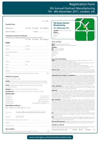 Registration Form
                                                                                                         5th Annual Contract Manufacturing
                                                                                                       7th - 8th December 2011, London, UK

                                                                                                                                                                                                     Angel
	               	 	 	           	              	               	          	               Conf.	code	PP                                                              Pentonville Road

                                                                                                                 5th Annual Contract




                                                                                                                                                                                             Ci
Standard Prices




                                                                                                                                                                                               ty
                                                                                                                 Manufacturing




                                                                                                                                                                                                 Ro
                                                                                                                                                                                                     ad
Conference only                                    Fee: £1299      VAT: £259.80      Total: £1558.80             7th - 8th December 2011                                                                                  Old Street

                                                                                                                 Location:	Visiongain	Conference	Centre                                 Old Street
Number of bookings:                                                  Total cost:
                                                                                                                 Address:		
                                                                                                                 230	City	Road




                                                                                                                                                                                                              City Road
                                                                                                                 London
Promotional Literature Distribution                                                                              EC1V	2TT
Distribution of your company’s promotional literature to all conference attendees                                UK
                                                   Fee: £999       VAT: £199.80      Total: £1198.80

                                                                                                             How to book
Details
                                                                                                             Email:	Piyush.patel@visiongainglobal.com
Forename:	                                         Surname:                                                  Web:	http://www.visiongain.com/contractmanufacturing			
                                                                                                             UK Office:
Job	Title:	                                        Company:                                                  Tel: 	+44 (0) 20 7549 9961
                                                                                                             Fax:	+44(0)	20	7549	9932	
Main	Switchboard	Number:                                                                                     Visiongain	Ltd
                                                                                                             230	City	Road	
                                                                                                             London
Address:                                                                                                     EC1V	2QY
                                                                                                             UK
                                                                                                             General information
                                                                                                             Venue:	Venue:	Directions:	Visiongain	Conference	Centre	230	City	Road,	London,	EC1V	2TT.	United	
Country:	                                          Postcode:                                                 Kingdom.	Closest	tube	station	is	Old	Street	(Northern	Line).		
                                                                                                             Accommodation:	Thistle	City	Barbican,	Central	Street,	Clerkenwell,	London,	EC1V	8DS,	Phone:	0871	376	
Phone:	                                            Fax:                                                      9004	/	+44	845	305	8304,	Fax:	0871	376	9104	/	+44	845	305	8343
                                                                                                             http://www.thistle.com/en/hotels/united_kingdom/london/thistle_city_barbican/index.html
                                                                                                             Travelodge	London	City	Road	Hotel,	7-12	City	Road,	London,	EC1Y	1AE,	Tel:	0871	984	6333,	Fax:	0207	
Email:	                                                                                                      628	2503,	http://www.travelodge.co.uk/search_and_book/hotel_overview.php?hotel_id=340		
                                                                                                             Payment terms:	Visiongain	require	the	full	amount	to	be	paid	before	the	conference.	Visiongain	
Signature:                                                                                                   Ltd	may	refuse	entry	to	delegates	who	have	not	paid	their	invoice	in	full.	A	credit	card	guarantee	may	
                                                                                                             be	requested	if	payment	has	not	been	received	in	full	before	the	event.	Visiongain	Ltd	reserves	the	
I	confirm	that	I	have	read	and	agree	to	the	terms	and	conditions	of	booking                                  right	to	charge	interest	on	unpaid	invoices.
                                                                                                             Substitutions/name changes or cancellations: There	is	a	50%	liability	on	all	bookings	once	
Methods of payment                                                                                           made,	whether	by	post,	fax,	email	or	web.	There	is	a	no	refund	policy	for	cancellations	received	on	or	
                                                                                                             after	one	month	before	the	start	of	the	event.	Should	you	decide	to	cancel	after	this	date,	the	full	invoice	
Payment	must	be	made	in	sterling                                                                             must	be	paid.	Conference	notes	will	then	be	sent	to	you.	Unfortunately,	we	are	unable	to	transfer	places	
                                                                                                             between	conferences.	However,	if	you	cannot	attend	the	conference,	you	may	make	a	substitution/name	
By Mail: Complete	and	return	your	signed	registration	form	together	with	your	cheque	payable	                change	at	any	time,	as	long	as	we	are	informed	in	writing	by	email,	fax	or	post.	Name	changes	and	
to	Visiongain	Ltd	and	send	to:	visiongain	Ltd,	BSG	House,	226-236	City	Road,	London,	EC1V	2QY,	UK            substitutions	 must	 be	 from	 the	 same	 company	 or	 organisation	 and	 are	 not	 transferable	 between	
                                                                                                             countries.	Please	note	that	discounted	delegates	places	at	a	visiongain	event	are	non	refundable.
By Fax: Complete	and	fax	your	signed	registration	form	with	your	credit	card	details		
                                                                                                             Invoice alterations:	There	will	be	an	administration	charge	of	£50	for	any	changes	to	an	invoice,	
to	+44	(0)	20	7549	9932                                                                                      excluding	 substitutions/name	 changes,	 requested	 by	 the	 customer.	 This	 will	 be	 charged	 to	 the	
                                                                                                             customer	by	credit	card	prior	to	the	changes	being	made.
By Phone:	Call	us	on	+44	(0)	20	7336	6100	with	your	credit	card	details	
                                                                                                             Indemnity:	 Visiongain	 Ltd	 reserves	 the	 right	 to	 make	 alterations	 to	 the	 conference/executive	
By Credit Card:	Fill	in	your	card	details	below	and	fax	back	to	+44	(0)	20	7549	9932                         briefing	content,	timing,	speakers	or	venue	without	notice.	The	event	may	be	postponed	or	cancelled	
                                                                                                             due	to	unforeseen	events	beyond	the	control	of	visiongain	Ltd.	If	such	a	situation	arises,	we	will	try	
By Bank Transfer:                                                                                            to	reschedule	the	event.	However,	visiongain	Ltd	cannot	be	held	responsible	for	any	cost,	damage	or	
                                                                                                             expenses,	which	may	be	incurred	by	the	customer	as	a	consequence	of	the	event	being	postponed	or	
Visiongain	Ltd	                                                                       A/C:	visiongain	Ltd	
                                                                                                             cancelled.	We	therefore	strongly	advise	all	our	conference	clients	to	take	out	insurance	to	cover	the	
Barclays	Bank	                                                                       Sort	Code:	20-71-64	    cost	of	the	registration,	travel	and	expenses.
Piccadilly	Branch	                                                                Account	No:	6038	7118	     Data Protection:	 Visiongain	 Ltd	 gathers	 and	 manages	 data	 in	 accordance	 with	 the	 Data	
48	Regent	Street	                                                                 Swift	Code:	BARC	GB22	
                                                                                                       	     Protection	Act	1988.	Your	personal	information	contained	in	this	form	may	be	used	to	update	you	on	
                                                                                                             visiongain	Ltd	products	and	services	via	post,	telephone,	fax	or	email,	unless	you	state	otherwise.	We	
London,	W1B	5RA	                                                   IBAN:	GB80	BARC	20716460387118            may	also	share	your	data	with	external	companies	offering	complementary	products	or	services.	If	you	
                                                                                                             wish	for	your	details	to	be	amended,	suppressed	or	not	passed	on	to	any	external	third	party,	please	
Please debit my credit card:                                                                                 send	your	request	to	the	Database	Manager,	visiongain	Ltd,	BSG	House,	226-236	City	Road,	London,	
    	Access	     	MasterCard	       	Visa	   	American	Express                                               EC1V	2QY.	Alternatively,	you	can	visit	our	website	at	www.visiongain.com	and	amend	your	details.	
                                                                                                             Please	allow	approximately	30	days	for	your	removal	or	update	request	to	be	applied	to	our	database.	
                                                                                                             Following	your	removal	or	update	request,	you	may	receive	additional	pieces	of	communication	from	
                                                                                                             visiongain	Ltd	during	the	transitional	period,	whilst	the	changes	are	coming	into	effect.
Card	number:
                                                                                                             Fee: The	conference	fee	includes	lunch,	refreshments	and	conference	papers	provided	on	the	day.	
                                                                                                             This	 fee	 does	 not	 include	 travel,	 hotel	 accommodation,	 transfers	 or	 insurance,	 (which	 we	 strongly	
                                                                                                             recommend	you	obtain).
Expiry	Date:	                                                                                                VAT: VAT	will	be	charged	at	the	local	rate	on	each	conference.	Delegates	may	be	able	to	recover	VAT	
                                                                                                             incurred	by	contacting	Eurocash	Corporation	plc	+44	(0)	1273	325000,	eurocash@eurocashvat.com.	
Security	number	(last	3	digits	on	back	of	credit	card):                                                      Eurocash	specialise	in	recovering	cross-border	VAT.
                                                                                                             How we will contact you: Visiongain	Ltd’s	preferred	method	of	communication	is	by	email	and	
Signature:                                                                                                   phone.	Please	ensure	that	you	complete	the	registration	form	in	full	so	that	we	can	contact	you.
                                                                                                             Unable to attend
Cardholder’s	name:
                                                                                                             Obviously	nothing	compares	to	being	there	but	you	need	not	miss	out.	Simply	tick	the	box	and	send	
                                                                                                             with	your	payment.	You	will	receive	speaker	talks	in	PDFs	two	weeks	after	the	event.
News updates                                                                                                 Yes, please send me speaker talks                    Price£550         VAT:£110                 Total:£660
Please	tick	if	you	do	not	want	to	receive	email	news	updates	in	the	future




                                                           www.visiongain.com/contractmanufacturing
 