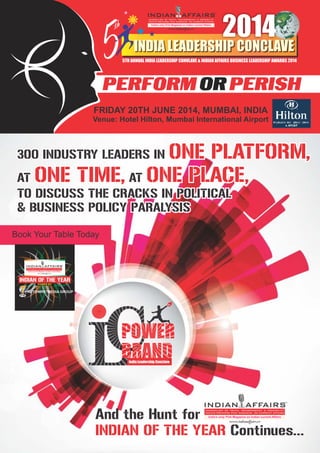 India Leadership Conclave
TM
300 INDUSTRY LEADERS IN ONE PLATFORM,
AT ONE TIME, AT ONE PLACE,
TO DISCUSS THE CRACKS IN POLITICAL
& BUSINESS POLICY PARALYSIS
And the Hunt for
Continues...INDIAN OF THE YEAR
Book Your Table Today
www.indianaffairs.tv
India’s only Pink Magazine on Indian current Affairs
300 INDUSTRY LEADERS IN
AT AT
TO DISCUSS THE CRACKS IN POLITICAL
& BUSINESS POLICY PARALYSIS
ONE PLATFORM,
ONE TIME, ONE PLACE,
PERFORM PERISHOR
FRIDAY JUNE
Venue: Hotel Hilton, Mumbai International Airport
20TH 2014, MUMBAI, INDIA
5TH ANNUAL INDIA LEADERSHIP CONVLAVE & INDIAN AFFAIRS BUSINESS LEADERSHIP AWARDS 20145
thth
2014
INDIA LEADERSHIP CONCLAVE
www.indianaffairs.tv
India’s only Pink Magazine on Indian current Affairs
www.indianaffairs.tv
India’s only Pink Magazine on Indian current Affairs
NETOWRK7MEDIA GROUP
INDIAN OF THE YEAR
POWER BY
 