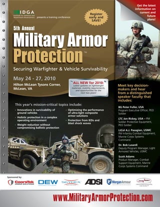 Get the latest
                                                                                                              information on
                                                                                                                  current and
                                                                              Register
                          presents a training conference:                    early and                                 future
                                                                               SAVE!                                   plans!


     5th Annual



                                                                        TM




     Securing Warfighter & Vehicle Survivability

     May 24 - 27, 2010
                                                             ALL NEW for 2010:
     Hilton McLean Tysons Corner,                            Latest updates on lightweight      Meet key decision-
     McLean, VA                                             materials, mobility requirements,
                                                               and opportunities for the        makers and hear
                                                                     next two years!            from a distinguished
                                                                                                speaker faculty that
                                                                                                includes:
      This year’s mission-critical topics include:
                                                                                                BG Peter Fuller, USA
      •   Innovations in survivability of           •   Optimizing the performance              Program Executive Officer, PEO
          ground vehicles                               of ultra-light composite                Soldier
                                                        armor solutions
      •   Holistic protection in a complex
                                                                                                LTC Jon Rickey, USA – PM
          operating environment                     •   Protection from IEDs and
                                                        blast shock waves                       Soldier Protective Equipment,
      •   Weight reduction without                                                              PEO Soldier
          compromising ballistic protection
                                                                                                LtCol A.J. Pasagian, USMC
                                                                                                PM Infantry Combat Equipment,
                                                                                                Marine Corps Systems
                                                                                                Command
                                                                                                Dr. Bob Lusardi
                                                                                                Deputy Program Manager, Light
                                                                                                Armored Vehicles, USMC
                                                                                                Scott Adams
                                                                                                Product Manager, Combat
                                                                                                Support Equipment, Marine
                                                                                                Corps Systems Command



Sponsored by:




                                        www.MilitaryArmorProtection.com
 