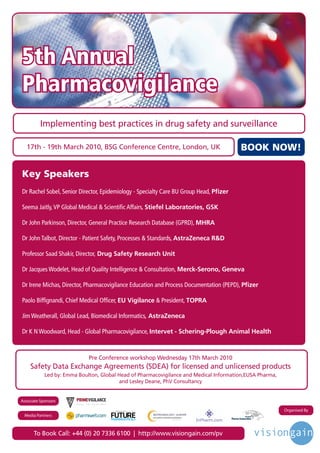 5th Annual
Pharmacovigilance
          Implementing best practices in drug safety and surveillance

   17th - 19th March 2010, BSG Conference Centre, London, UK                                   BOOK NOW!

Key Speakers
Dr Rachel Sobel, Senior Director, Epidemiology - Specialty Care BU Group Head, Pfizer

Seema Jaitly, VP Global Medical & Scientific Affairs, Stiefel Laboratories, GSK

Dr John Parkinson, Director, General Practice Research Database (GPRD), MHRA

Dr John Talbot, Director - Patient Safety, Processes & Standards, AstraZeneca R&D

Professor Saad Shakir, Director, Drug Safety Research Unit

Dr Jacques Wodelet, Head of Quality Intelligence & Consultation, Merck-Serono, Geneva

Dr Irene Michas, Director, Pharmacovigilance Education and Process Documentation (PEPD), Pfizer

Paolo Biffignandi, Chief Medical Officer, EU Vigilance & President, TOPRA

Jim Weatherall, Global Lead, Biomedical Informatics, AstraZeneca

Dr K N Woodward, Head - Global Pharmacovigilance, Intervet - Schering-Plough Animal Health



                             Pre Conference workshop Wednesday 17th March 2010
    Safety Data Exchange Agreements (SDEA) for licensed and unlicensed products
            Led by: Emma Boulton, Global Head of Pharmacovigilance and Medical Information,EUSA Pharma,
                                          and Lesley Deane, PhV Consultancy


Associate Sponsors

                                       Driving the Industry Forward | www.futurepharmaus.com              Organised By
 Media Partners



      To Book Call: +44 (0) 20 7336 6100 | http://www.visiongain.com/pv
 