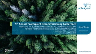 The logo and ANTEA are registration trademarks of Antea USA, Inc.
5th Annual Powerplant Decommissioning Conference
UNPACKING THE BUSINESS AND STAKEHOLDER RELATIONSHIP MANAGEMENT
TOOLBOX FOR ENVIRONMENTAL ISSUES DURING DECOMMISSIONING
Scott Recker PG & Jon Pesicka PE
Antea Group | March 2019
 