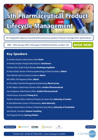 5th Pharmaceutical Product
  Lifecycle Management
 An integrated advance towards pharmaceutical product lifecycle management optimisation


   24th - 25th January 2012, Visiongain Conference Centre, London, UK                           BOOK NOW!


  Key Speakers
  Dr Jonathan Deutsch, Safety Science Leader, Roche
  Dr Beverley Forsythe, Principal Safety Physician, AstraZeneca
  Christiano Silva, Global Product Manager, Boehringer-Ingelheim
  Dr Denise Oleske, Director of Pharmacoepidemiology & Global Surveillance, Abbott
  Oliver Mitchell, Head of Customer Excellence, Abbott
  Bill Griffiths, DVP, Regulatory Affairs, Abbott
  Dr Enrica Alteri, Head Risk Management & Epidemiology, Merck Serono
  Dr Miri Halperin, Global Head of Business Affairs, Actelion Pharmaceuticals
  Hans Hoogkamer, Global Business Affairs, Actelion Pharmaceuticals
  Garreth Duncan, Associate, D Young & Co
  Professor Johanna Gibson, Intellectual Property Law, Queen Mary, University of London
  Dr Afzal Mohammed, Lecturer in Pharmaceutics, Aston University
  Professor Howard Stevens, Professor of Exploratory Drug Delivery, University of Strathclyde
  John Bennett, Consultant, Harpum Consulting
  Paul Fitzgerald, Director, Syntropy Medica




                                        Driving the Industry Forward | www.futurepharmaus.com




Media Partners                                                                                        Organised By




           To Book Call: +44 (0) 20 7336 6100 | www.visiongain.com/plm
 