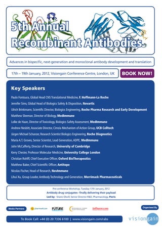 5th Annual
  Recombinant Antibodies
Advances in bispecific, next-generation and monoclonal antibody development and translation


  17th – 19th January, 2012, Visiongain Conference Centre, London, UK                            BOOK NOW!


  Key Speakers
  Paulo Fontoura, Global Head CNS Translational Medicine, F. Hoffmann-La Roche
  Jennifer Sims, Global Head of Biologics Safety & Disposition, Novartis
  Ulrich Brinkmann, Scientific Director, Biologics Engineering, Roche Pharma Research and Early Development
  Matthew Sleeman, Director of Biology, MedImmune
  Lolke de Haan, Director of Toxicology, Biologics Safety Assessment, MedImmune
  Andrew Nesbitt, Associate Director, Cimzia Mechanism of Action Group, UCB Celltech
  Jürgen Michael Schanzer, Research Scientist Biologics Engineering, Roche Diagnostics
  Maria A.T. Groves, Senior Scientist, Lead Generation, ADPE, MedImmune
  John McCafferty, Director of Research, University of Cambridge
  Kerry Chester, Professor Molecular Medicine, University College London
  Christian Rohlff, Chief Executive Officer, Oxford BioTherapeutics
  Matthew Baker, Chief Scientific Officer, Antitope
  Nicolas Fischer, Head of Research, NovImmune
  Lihui Xu, Group Leader, Antibody Technology and Generation, Merrimack Pharmaceuticals


                                    Pre-conference Workshop, Tuesday 17th January, 2012
                               Antibody drug conjugates– finally delivering their payload
                               Led by: Shane Olwill, Senior Director R&D, Pharmacology, Pieris



                                                                                                       Organised By
                                      Driving the Industry Forward | www.futurepharmaus.com




Media Partners



           To Book Call: +44 (0) 20 7336 6100 | www.visiongain.com/rabs
 
