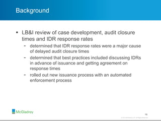 © 2012 McGladrey LLP. All Rights Reserved.© 2014 McGladrey LLP. All Rights Reserved.
Background
 LB&I review of case development, audit closure
times and IDR response rates
- determined that IDR response rates were a major cause
of delayed audit closure times
- determined that best practices included discussing IDRs
in advance of issuance and getting agreement on
response times
- rolled out new issuance process with an automated
enforcement process
19
 