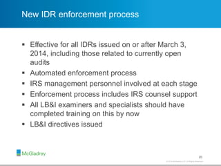 © 2012 McGladrey LLP. All Rights Reserved.© 2014 McGladrey LLP. All Rights Reserved.
New IDR enforcement process
 Effective for all IDRs issued on or after March 3,
2014, including those related to currently open
audits
 Automated enforcement process
 IRS management personnel involved at each stage
 Enforcement process includes IRS counsel support
 All LB&I examiners and specialists should have
completed training on this by now
 LB&I directives issued
20
 
