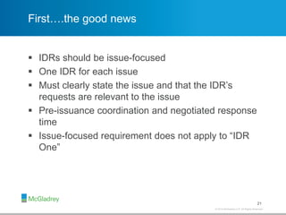 © 2012 McGladrey LLP. All Rights Reserved.© 2014 McGladrey LLP. All Rights Reserved.
First….the good news
 IDRs should be issue-focused
 One IDR for each issue
 Must clearly state the issue and that the IDR’s
requests are relevant to the issue
 Pre-issuance coordination and negotiated response
time
 Issue-focused requirement does not apply to “IDR
One”
21
 