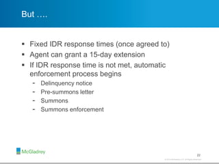 © 2012 McGladrey LLP. All Rights Reserved.© 2014 McGladrey LLP. All Rights Reserved.
But ….
 Fixed IDR response times (once agreed to)
 Agent can grant a 15-day extension
 If IDR response time is not met, automatic
enforcement process begins
- Delinquency notice
- Pre-summons letter
- Summons
- Summons enforcement
22
 