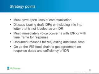 © 2012 McGladrey LLP. All Rights Reserved.© 2014 McGladrey LLP. All Rights Reserved.
Strategy points
 Must have open lines of communication
 Discuss issuing draft IDRs or including info in a
letter that is not labeled as an IDR
 Must immediately voice concerns with IDR or with
time frame for response
 Document reasons for requesting additional time
 Go up the IRS food chain to get agreement on
response dates and sufficiency of IDR
23
 
