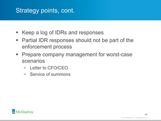 © 2012 McGladrey LLP. All Rights Reserved.© 2014 McGladrey LLP. All Rights Reserved.
Strategy points, cont.
 Keep a log of IDRs and responses
 Partial IDR responses should not be part of the
enforcement process
 Prepare company management for worst-case
scenarios
- Letter to CFO/CEO
- Service of summons
24
 