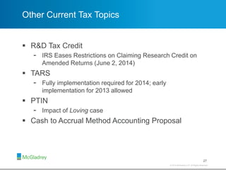 © 2012 McGladrey LLP. All Rights Reserved.© 2014 McGladrey LLP. All Rights Reserved.
Other Current Tax Topics
 R&D Tax Credit
- IRS Eases Restrictions on Claiming Research Credit on
Amended Returns (June 2, 2014)
 TARS
- Fully implementation required for 2014; early
implementation for 2013 allowed
 PTIN
- Impact of Loving case
 Cash to Accrual Method Accounting Proposal
27
 