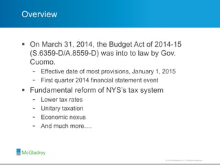 © 2012 McGladrey LLP. All Rights Reserved.© 2014 McGladrey LLP. All Rights Reserved.
Overview
 On March 31, 2014, the Budget Act of 2014-15
(S.6359-D/A.8559-D) was into to law by Gov.
Cuomo.
- Effective date of most provisions, January 1, 2015
- First quarter 2014 financial statement event
 Fundamental reform of NYS’s tax system
- Lower tax rates
- Unitary taxation
- Economic nexus
- And much more….
 