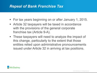 © 2012 McGladrey LLP. All Rights Reserved.© 2014 McGladrey LLP. All Rights Reserved.
Repeal of Bank Franchise Tax
 For tax years beginning on or after January 1, 2015.
 Article 32 taxpayers will be taxed in accordance
with the provisions of the general corporate
franchise tax (Article 9-A).
 These taxpayers will need to analyze the impact of
this change, particularly to the extent that those
entities relied upon administrative pronouncements
issued under Article 32 in arriving at tax positions.
 