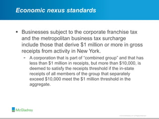 © 2012 McGladrey LLP. All Rights Reserved.© 2014 McGladrey LLP. All Rights Reserved.
Economic nexus standards
 Businesses subject to the corporate franchise tax
and the metropolitan business tax surcharge
include those that derive $1 million or more in gross
receipts from activity in New York.
- A corporation that is part of “combined group” and that has
less than $1 million in receipts, but more than $10,000, is
deemed to satisfy the receipts threshold if the in-state
receipts of all members of the group that separately
exceed $10,000 meet the $1 million threshold in the
aggregate.
 
