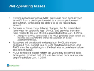 © 2012 McGladrey LLP. All Rights Reserved.© 2014 McGladrey LLP. All Rights Reserved.
Net operating losses
 Existing net operating loss (NOL) provisions have been revised
to switch from a pre-apportionment to a post-apportionment
computation, terminating the state’s tie to the federal NOL
amount.
 Because of these computational changes, the Act established
“prior year net operating loss” (PNOL) and provided transition
rules related to the use of NOLs generated before Jan. 1, 2015.
- A taxpayer’s PNOL corresponds to its NOLs generated under current law
modified to account for the change to calculation on a post-
apportionment basis.
 Taxpayers will be allowed to deduct both PNOL and newly
generated NOL, subject to a 20-year carryforward period, and
PNOL must be applied against the business income base before
post-reform NOLs.
 NOLs generated in post-reform tax years may be carried back
three years, provided that NOL can be carried back to a tax year
beginning before Jan. 1, 2015.
 