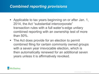 © 2012 McGladrey LLP. All Rights Reserved.© 2014 McGladrey LLP. All Rights Reserved.
Combined reporting provisions
 Applicable to tax years beginning on or after Jan. 1,
2014, the Act “substantial intercorporate”
transaction rules with a full water’s-edge unitary
combined reporting with an ownership test of more
than 50%.
 The Act does provide for an election to permit
combined filing for certain commonly owned groups
with a seven year irrevocable election, which is
then automatically renewed for an additional seven
years unless it is affirmatively revoked.
 