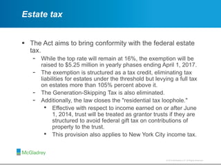 © 2012 McGladrey LLP. All Rights Reserved.© 2014 McGladrey LLP. All Rights Reserved.
Estate tax
 The Act aims to bring conformity with the federal estate
tax.
- While the top rate will remain at 16%, the exemption will be
raised to $5.25 million in yearly phases ending April 1, 2017.
- The exemption is structured as a tax credit, eliminating tax
liabilities for estates under the threshold but levying a full tax
on estates more than 105% percent above it.
- The Generation-Skipping Tax is also eliminated.
- Additionally, the law closes the "residential tax loophole."
• Effective with respect to income earned on or after June
1, 2014, trust will be treated as grantor trusts if they are
structured to avoid federal gift tax on contributions of
property to the trust.
• This provision also applies to New York City income tax.
 