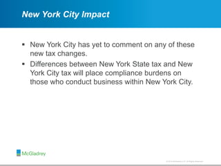 © 2012 McGladrey LLP. All Rights Reserved.© 2014 McGladrey LLP. All Rights Reserved.
New York City Impact
 New York City has yet to comment on any of these
new tax changes.
 Differences between New York State tax and New
York City tax will place compliance burdens on
those who conduct business within New York City.
 