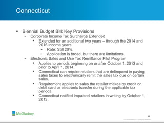 © 2012 McGladrey LLP. All Rights Reserved.© 2014 McGladrey LLP. All Rights Reserved.
Connecticut
 Biennial Budget Bill: Key Provisions
- Corporate Income Tax Surcharge Extended
• Extended for an additional two years – through the 2014 and
2015 income years.
- Rate: Still 20%.
- Application is broad, but there are limitations.
- Electronic Sales and Use Tax Remittance Pilot Program
• Applies to periods beginning on or after October 1, 2013 and
prior to April 1, 2014.
• Connecticut can require retailers that are delinquent in paying
sales taxes to electronically remit the sales tax due on certain
sales.
• Requirement applies to sales the retailer makes by credit or
debit card or electronic transfer during the applicable tax
periods.
• Connecticut notified impacted retailers in writing by October 1,
2013.
44
 