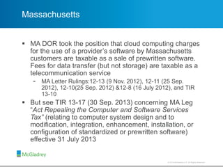 © 2012 McGladrey LLP. All Rights Reserved.© 2014 McGladrey LLP. All Rights Reserved.
Massachusetts
 MA DOR took the position that cloud computing charges
for the use of a provider’s software by Massachusetts
customers are taxable as a sale of prewritten software.
Fees for data transfer (but not storage) are taxable as a
telecommunication service
- MA Letter Rulings:12-13 (9 Nov. 2012), 12-11 (25 Sep.
2012), 12-10(25 Sep. 2012) &12-8 (16 July 2012), and TIR
13-10
 But see TIR 13-17 (30 Sep. 2013) concerning MA Leg
“Act Repealing the Computer and Software Services
Tax” (relating to computer system design and to
modification, integration, enhancement, installation, or
configuration of standardized or prewritten software)
effective 31 July 2013
 