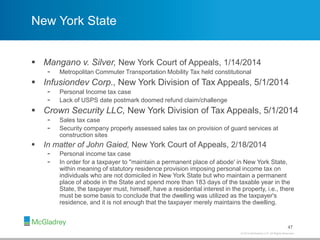 © 2012 McGladrey LLP. All Rights Reserved.© 2014 McGladrey LLP. All Rights Reserved.
New York State
 Mangano v. Silver, New York Court of Appeals, 1/14/2014
- Metropolitan Commuter Transportation Mobility Tax held constitutional
 Infusiondev Corp., New York Division of Tax Appeals, 5/1/2014
- Personal Income tax case
- Lack of USPS date postmark doomed refund claim/challenge
 Crown Security LLC, New York Division of Tax Appeals, 5/1/2014
- Sales tax case
- Security company properly assessed sales tax on provision of guard services at
construction sites
 In matter of John Gaied, New York Court of Appeals, 2/18/2014
- Personal income tax case
- In order for a taxpayer to "maintain a permanent place of abode' in New York State,
within meaning of statutory residence provision imposing personal income tax on
individuals who are not domiciled in New York State but who maintain a permanent
place of abode in the State and spend more than 183 days of the taxable year in the
State, the taxpayer must, himself, have a residential interest in the property, i.e., there
must be some basis to conclude that the dwelling was utilized as the taxpayer's
residence, and it is not enough that the taxpayer merely maintains the dwelling.
47
 
